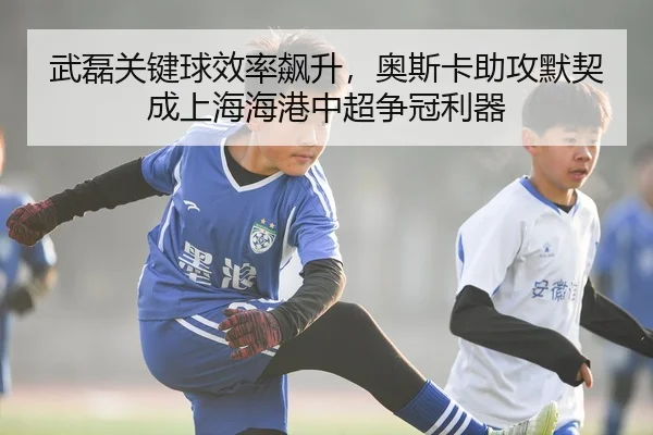 武磊关键球效率飙升，奥斯卡助攻默契成上海海港中超争冠利器