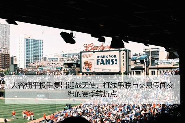 大谷翔平投手复出迎战天使，打线串联与交易传闻交织的赛季转折点